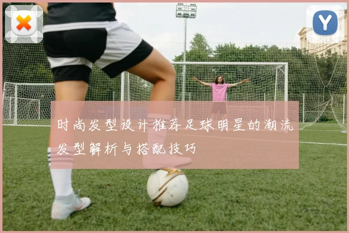 时尚发型设计推荐足球明星的潮流发型解析与搭配技巧