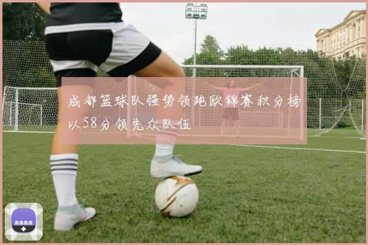 成都篮球队强势领跑欧锦赛积分榜以58分领先众队伍