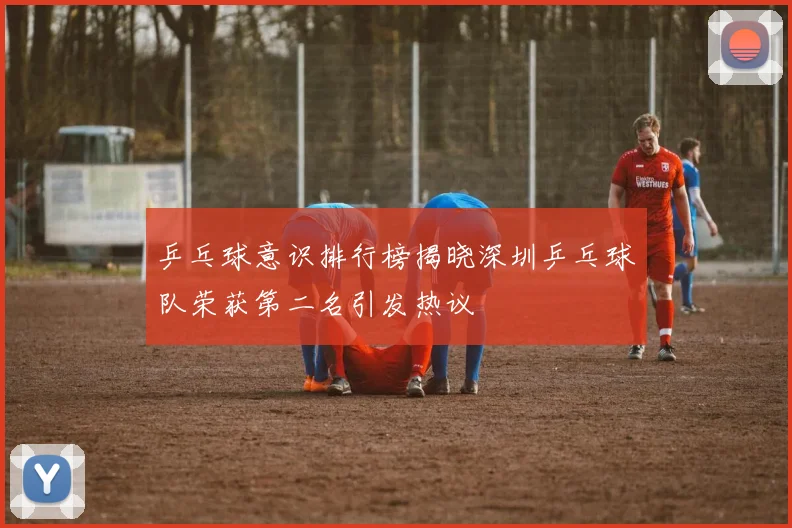 乒乓球意识排行榜揭晓深圳乒乓球队荣获第二名引发热议