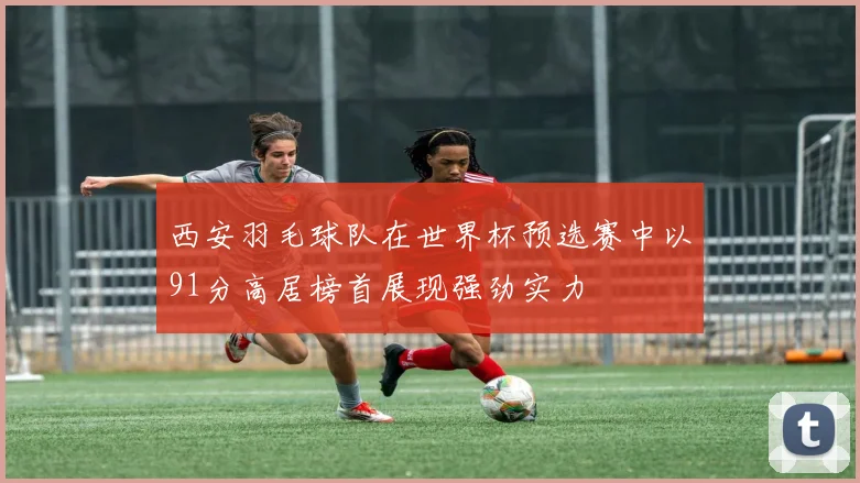 西安羽毛球队在世界杯预选赛中以91分高居榜首展现强劲实力