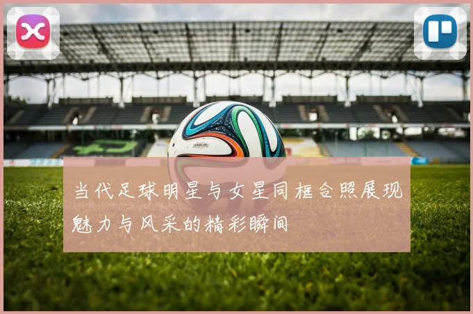 当代足球明星与女星同框合照展现魅力与风采的精彩瞬间