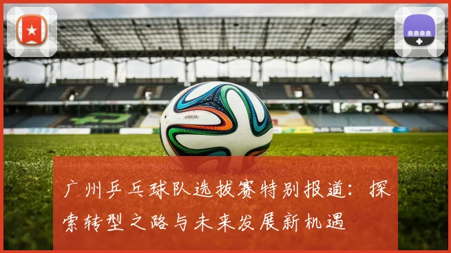 广州乒乓球队选拔赛特别报道：探索转型之路与未来发展新机遇