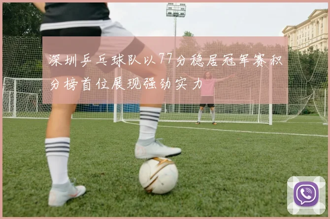深圳乒乓球队以77分稳居冠军赛积分榜首位展现强劲实力