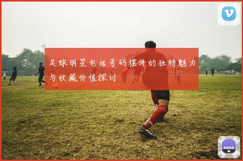 足球明星电话号码摆件的独特魅力与收藏价值探讨