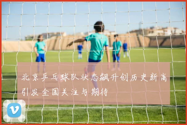 北京乒乓球队状态飙升创历史新高引发全国关注与期待