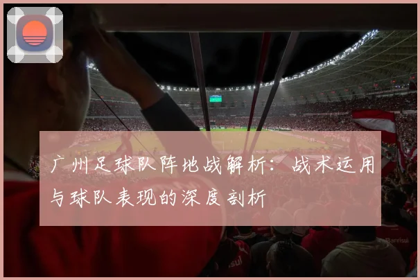 广州足球队阵地战解析：战术运用与球队表现的深度剖析
