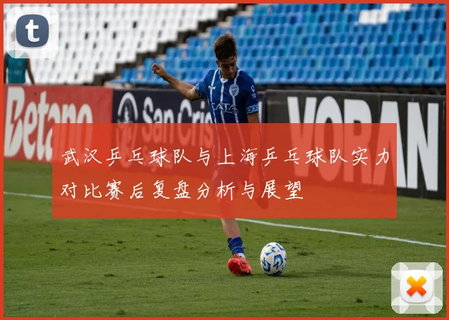 武汉乒乓球队与上海乒乓球队实力对比赛后复盘分析与展望