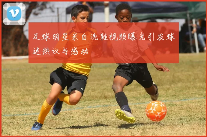 足球明星亲自洗鞋视频曝光引发球迷热议与感动