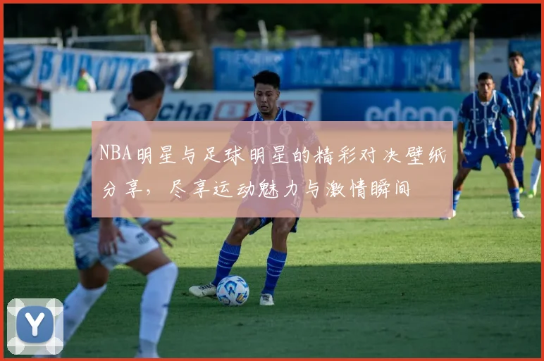 NBA明星与足球明星的精彩对决壁纸分享，尽享运动魅力与激情瞬间