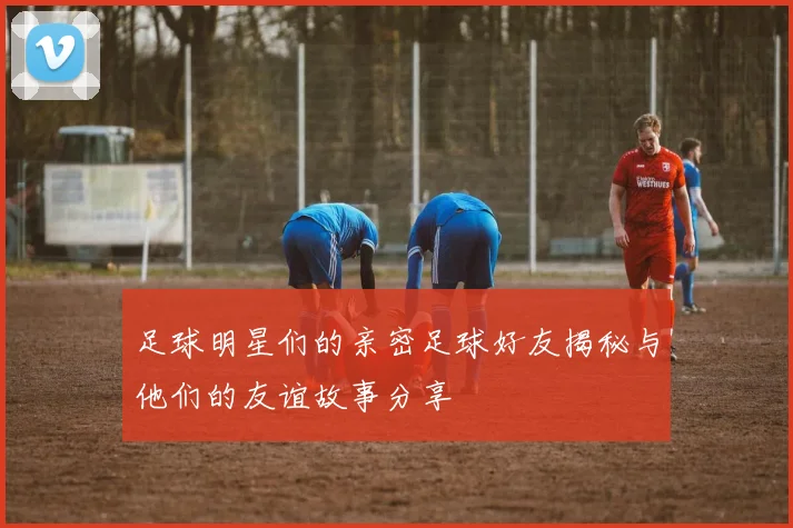 足球明星们的亲密足球好友揭秘与他们的友谊故事分享