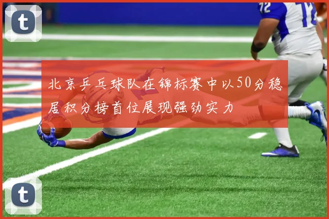 北京乒乓球队在锦标赛中以50分稳居积分榜首位展现强劲实力