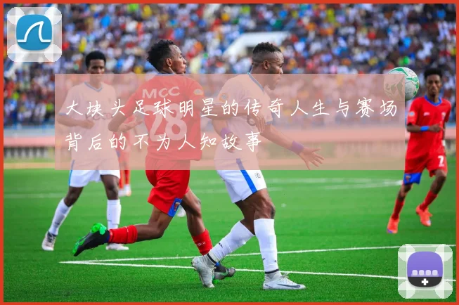 大块头足球明星的传奇人生与赛场背后的不为人知故事