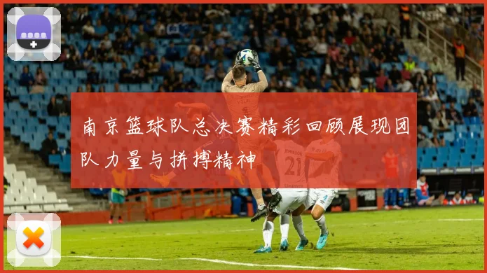 南京篮球队总决赛精彩回顾展现团队力量与拼搏精神
