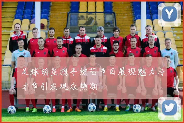 足球明星携手综艺节目展现魅力与才华引发观众热潮