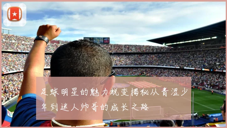 足球明星的魅力蜕变揭秘从青涩少年到迷人帅哥的成长之路