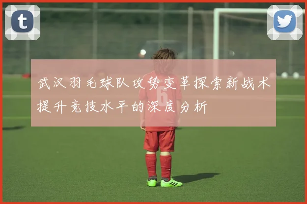 武汉羽毛球队攻势变革探索新战术提升竞技水平的深度分析