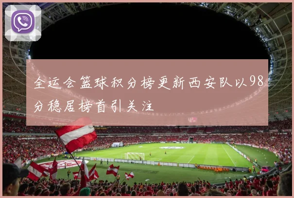 全运会篮球积分榜更新西安队以98分稳居榜首引关注