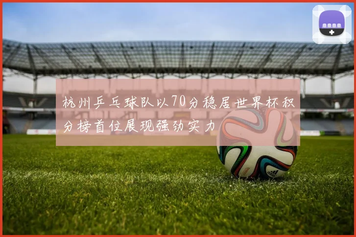 杭州乒乓球队以70分稳居世界杯积分榜首位展现强劲实力