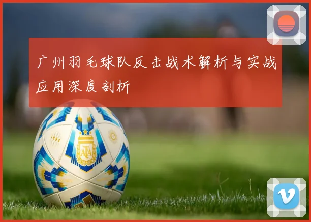 广州羽毛球队反击战术解析与实战应用深度剖析